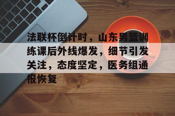 开云登录入口-关于法联杯倒计时，山东男篮训练课后外线爆发，细节引发关注，态度坚定，医务组通报恢复的信息